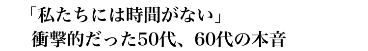 「私たちには時間がない」衝撃的だった50代、60代の本音。
