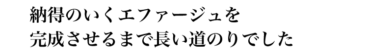 納得のいくエファージュを完成させるまで長い道のりでした。