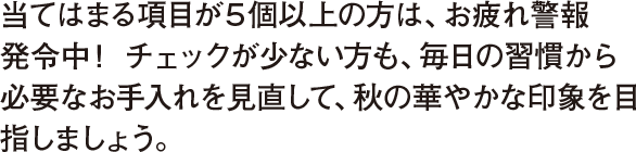 当てはまる項目が５個以上の方は、お疲れ警報発令中 ！ チェックが少ない方も、毎日の習慣から必要なお手入れを見直して、秋の華やかな印象を目指しましょう。