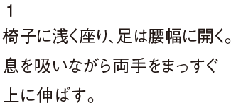 1椅子に浅く座り、足は腰幅に開く。息を吸いながら両手をまっすぐ上に伸ばす