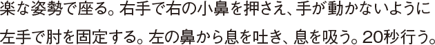 楽な姿勢で座る。右手で右の小鼻を押さえ、手が動かないように左手で肘を固定する。左の鼻から息を吐き、息を吸う。20秒行う。