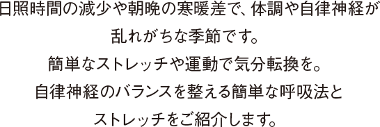 日照時間の減少や朝晩の寒暖差で、体調や自律神経が乱れがちな季節です。簡単なストレッチや運動で気分転換を。自律神経のバランスを整える簡単な呼吸法とストレッチをご紹介します。