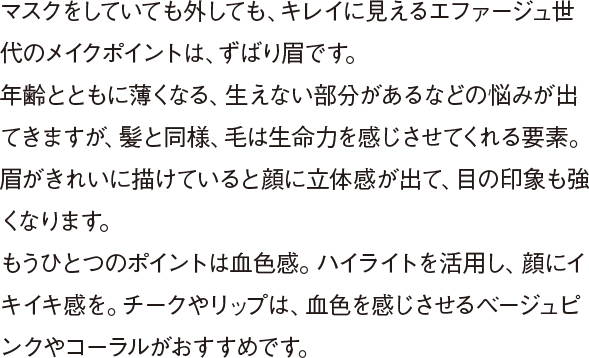 マスクをしていても外しても、キレイに見えるエファージュ世代のメイクポイントは、ずばり眉です。年齢とともに薄くなる、生えない部分があるなどの悩みが出てきますが、髪と同様、毛は生命力を感じさせてくれる要素。眉がきれいに描けていると顔に立体感が出て、目の印象も強くなります。もうひとつのポイントは血色感。ハイライトを活用し、顔にイキイキ感を。チークやリップは、血色を感じさせるベージュピンクやコーラルがおすすめです。