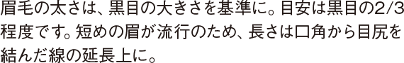眉毛の太さは、黒目の大きさを基準に。目安は黒目の2/3程度です。短めの眉が流行のため、長さは口角から目尻を結んだ線の延長上に。