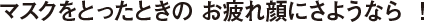 マスクをとったときの お疲れ顔にさようなら ！