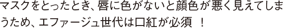 マスクをとったとき、唇に色がないと顔色が悪く見えてしまうため、エファージュ世代は口紅が必須 ！ 