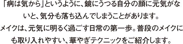 「病は気から」というように、鏡にうつる自分の顔に元気がないと、気分も落ち込んでしまうことがあります。メイクは、元気に明るく過ごす日常の第一歩。普段のメイクにも取り入れやすい、華やぎテクニックをご紹介します。