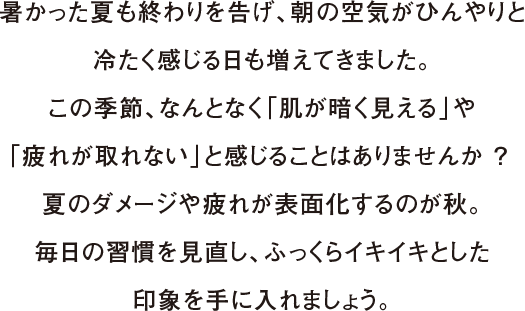 暑かった夏も終わりを告げ、朝の空気がひんやりと冷たく感じる日も増えてきました。この季節、なんとなく「肌が暗く見える」や「疲れが取れない」と感じることはありませんか ？ 夏のダメージや疲れが表面化するのが秋。毎日の習慣を見直し、ふっくらイキイキとした印象を手に入れましょう。