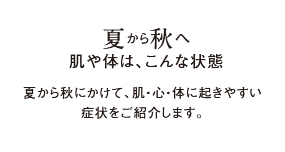 夏から秋へ肌や体は、こんな状態 夏から秋にかけて、肌・心・体に起きやすい症状をご紹介します。