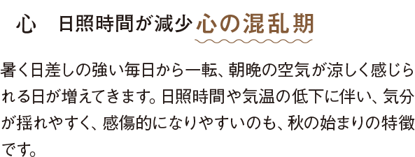 心 日照時間が減少心の混乱期 暑く日差しの強い毎日から一転、朝晩の空気が涼しく感じられる日が増えてきます。日照時間や気温の低下に伴い、気分が揺れやすく、感傷的になりやすいのも、秋の始まりの特徴です。