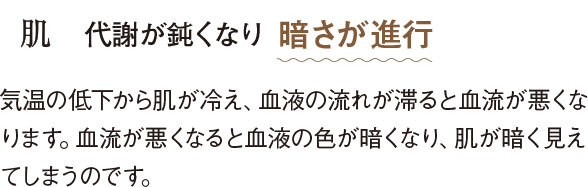 肌 代謝が鈍くなり暗さが進行 気温の低下から肌が冷え、血液の流れが滞ると血流が悪くなります。血流が悪くなると血液の色が暗くなり、肌が暗く見えてしまうのです。