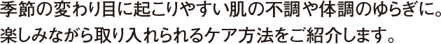 季節の変わり目に起こりやすい肌の不調や体調のゆらぎに。楽しみながら取り入れられるケア方法をご紹介します。