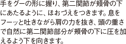 手をグーの形に握り、第二関節が頬骨の下にあたるように、ほおづえをつきます。息をフーッと吐きながら肩の力を抜き、頭の重さで自然に第二関節部分が頰骨の下に圧を加えるよう下を向きます。