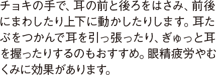 チョキの手で、耳の前と後ろをはさみ、前後にまわしたり上下に動かしたりします。耳たぶをつかんで耳を引っ張ったり、ぎゅっと耳を握ったりするのもおすすめ。眼精疲労やむくみに効果があります。
                                  