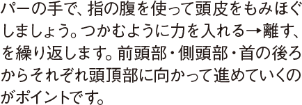 パーの手で、指の腹を使って頭皮をもみほぐしましょう。つかむように力を入れる→離す、を繰り返します。前頭部・側頭部・首の後ろからそれぞれ頭頂部に向かって進めていくのがポイントです。