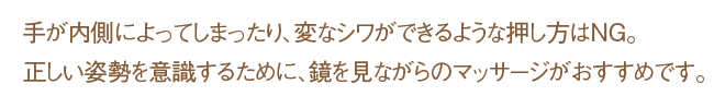 手が内側によってしまったり、変なシワができるような押し方はNG。正しい姿勢を意識するために、鏡を見ながらのマッサージがおすすめです。