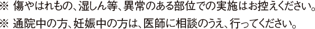 ※ 傷やはれもの、湿しん等、異常のある部位での実施はお控えください。※ 通院中の方、妊娠中の方は、医師に相談のうえ、行ってください。