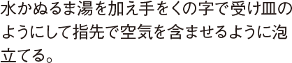 水かぬるま湯を加え手をくの字で受け皿のようにして指先で空気を含ませるように泡立てる。