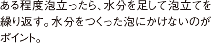 ある程度泡立ったら、水分を足して泡立てを繰り返す。水分をつくった泡にかけないのがポイント。