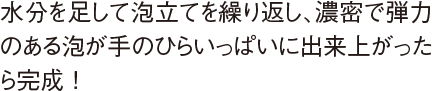 水分を足して泡立てを繰り返し、濃密で弾力のある泡が手のひらいっぱいに出来上がったら完成 !