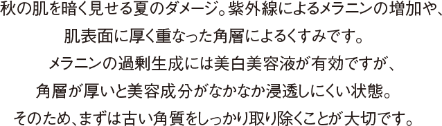 秋の肌を暗く見せる夏のダメージ。紫外線によるメラニンの増加や、肌表面に厚く重なった角層によるくすみです。メラニンの過剰生成には美白美容液が有効ですが、角層が厚いと美容成分がなかなか浸透しにくい状態。そのため、まずは古い角質をしっかり取り除くことが大切です。