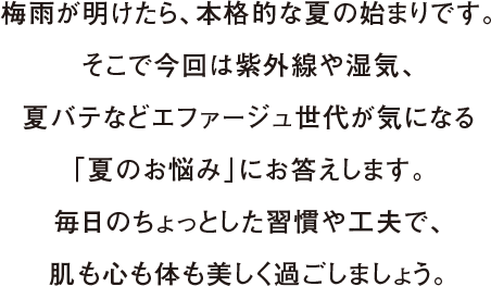 梅雨が明けたら、本格的な夏の始まりです。そこで今回は紫外線や湿気、夏バテなどエファージュ世代が気になる「夏のお悩み」にお答えします。毎日のちょっとした習慣や工夫で、肌も心も体も美しく過ごしましょう。