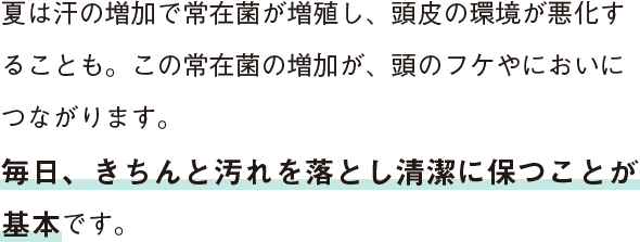 夏は汗の増加で常在菌が増殖し、頭皮の環境が悪化することも。この常在菌の増加が、頭のフケやにおいにつながります。毎日、きちんと汚れを落とし清潔に保つことが基本です。
