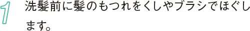 1 洗髪前に髪のもつれをくしやブラシでほぐします。
