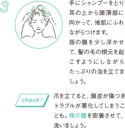 3 手にシャンプーをとり耳の上から頭頂部に向かって、地肌にふれながらつけます。指の腹を少し浮かせて、髪の毛の根元を起こすようにしながらたっぷりの泡を立てましょう。 爪を立てると、頭皮が傷つきトラブルが悪化してしまうことも。指の腹を密着させて、洗いましょう。