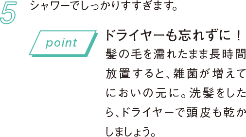 5 シャワーでしっかりすすぎます。 ドライヤーも忘れずに！髪の毛を濡れたまま長時間放置すると、雑菌が増えてにおいの元に。洗髪をしたら、ドライヤーで頭皮も乾かしましょう。