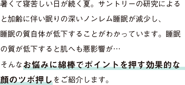 暑くて寝苦しい日が続く夏。サントリーの研究によると加齢に伴い眠りの深いノンレム睡眠が減少し、睡眠の質自体が低下することがわかっています。睡眠の質が低下すると肌へも悪影響が…そんなお悩みに綿棒でポイントを押す効果的な顔のツボ押しをご紹介します。