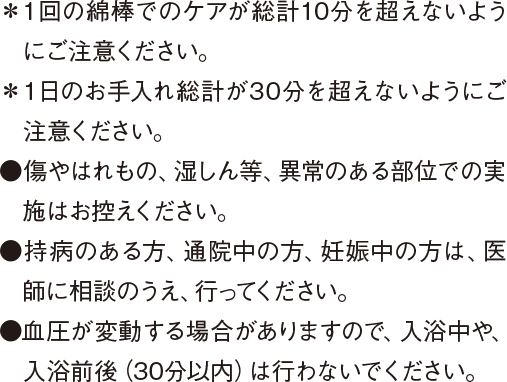 ＊１回の綿棒でのケアが総計10分を超えないようにご注意ください。 ＊１日のお手入れ総計が30分を超えないようにご注意ください。 ●傷やはれもの、湿しん等、異常のある部位での実施はお控えください。 ●持病のある方、通院中の方、妊娠中の方は、医師に相談のうえ、行ってください。 ●血圧が変動する場合がありますので、入浴中や、入浴前後（30分以内）は行わないでください。