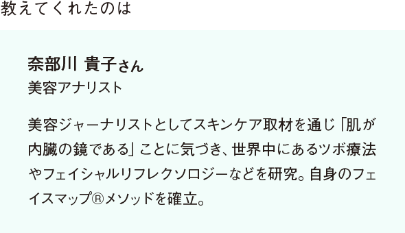 教えてくれたのは 奈部川 貴子さん 美容アナリスト 美容ジャーナリストとしてスキンケア取材を通じ「肌が内臓の鏡である」ことに気づき、世界中にあるツボ療法やフェイシャルリフレクソロジーなどを研究。自身のフェイスマップ®メソッドを確立。