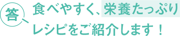 答 食べやすく、栄養たっぷり レシピをご紹介します！