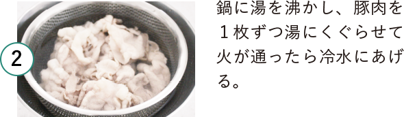 2 鍋に湯を沸かし、豚肉を１枚ずつ湯にくぐらせて火が通ったら冷水にあげる。