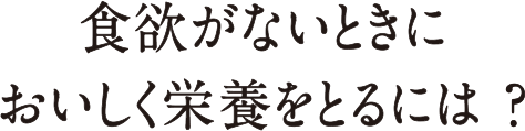 食欲がないときにおいしく栄養をとるには？