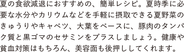 夏の食欲減退におすすめの、簡単レシピ。夏時季に必要な水分やカリウムなどを手軽に摂取できる夏野菜のきゅうりやキャベツ、大葉をベースに、豚肉のタンパク質と黒ゴマのセサミンをプラスしましょう。健康や貧血対策はもちろん、美容面も後押ししてくれます。