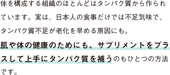 体を構成する組織のほとんどはタンパク質から作られています。実は、日本人の食事だけでは不足気味で、タンパク質不足が老化を早める原因にも。肌や体の健康のためにも、サプリメントをプラスして上手にタンパク質を補うのもひとつの方法です。
