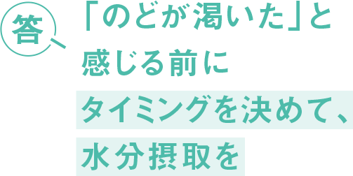 答 「のどが渇いた」と感じる前に タイミングを決めて、水分摂取を