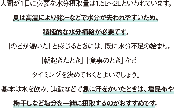 人間が１日に必要な水分摂取量は1.5L〜2Lといわれています。夏は高温により発汗などで水分が失われやすいため、積極的な水分補給が必要です。「のどが渇いた」と感じるときには、既に水分不足の始まり。「朝起きたとき」「食事のとき」などタイミングを決めておくとよいでしょう。基本は水を飲み、運動などで急に汗をかいたときは、塩昆布や梅干しなど塩分を一緒に摂取するのがおすすめです。