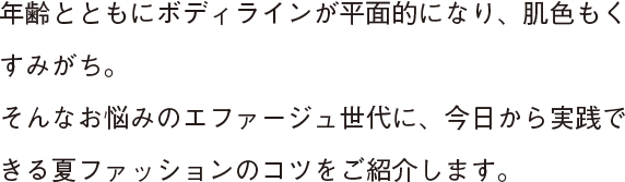 年齢とともにボディラインが平面的になり、肌色もくすみがち。そんなお悩みのエファージュ世代に、今日から実践できる夏ファッションのコツをご紹介します。