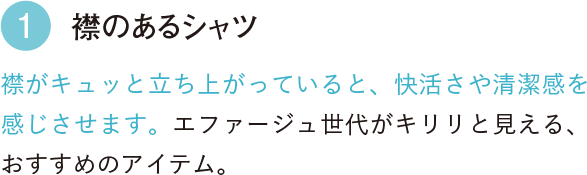 1 襟のあるシャツ 襟がキュッと立ち上がっていると、快活さや清潔感を感じさせます。エファージュ世代がキリリと見える、おすすめのアイテム。