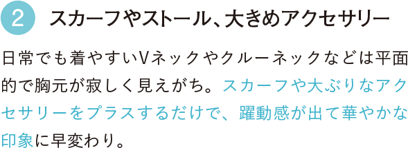 2 スカーフやストール、大きめアクセサリー 日常でも着やすいVネックやクルーネックなどは平面的で胸元が寂しく見えがち。スカーフや大ぶりなアクセサリーをプラスするだけで、躍動感が出て華やかな印象に早変わり。