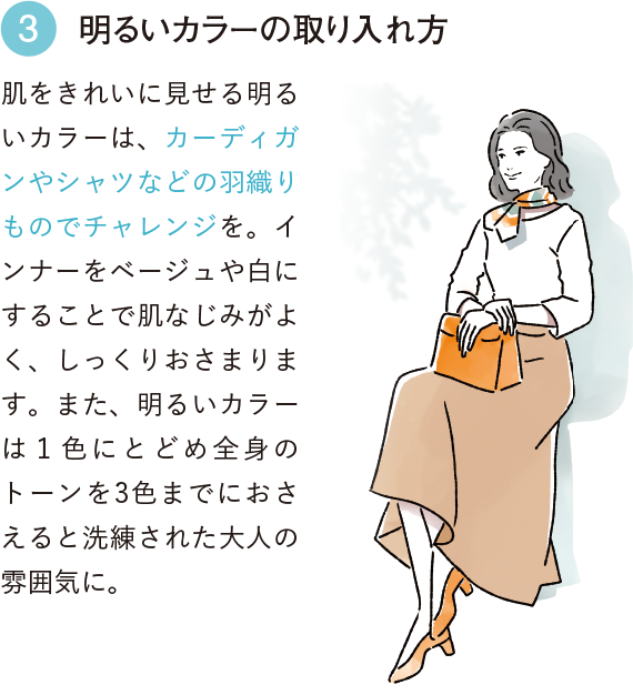 3 明るいカラーの取り入れ方 肌をきれいに見せる明るいカラーは、カーディガンやシャツなどの羽織りものでチャレンジを。インナーをベージュや白にすることで肌なじみがよく、しっくりおさまります。また、明るいカラーは１色にとどめ全身のトーンを3色までにおさえると洗練された大人の雰囲気に。