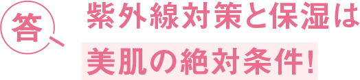 答 紫外線対策と保湿は 美肌の絶対条件！