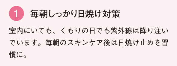 1 毎朝しっかり 日焼け対策 室内にいても、くもりの日でも紫外線は降り注いでいます。毎朝のスキンケア後は日焼け止めを習慣に。
