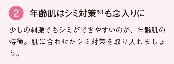 2 年齢肌は シミ対策も念入りに 紫外線や冷房で想像以上に乾燥している夏の肌。いつも以上にしっかり保湿を行いましょう。