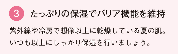 3 たっぷりの保湿で バリア機能を維持 紫外線や冷房で想像以上に乾燥している夏の肌。いつも以上にしっかり保湿を行いましょう。