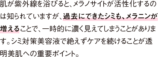 肌が紫外線を浴びると、メラノサイトが活性化するのは知られていますが、過去にできたシミも、メラニンが増えることで、一時的に濃く見えてしまうことがあります。シミ対策美容液で絶えずケアを続けることが透明美肌への重要ポイント。