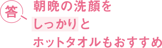 答 朝晩の洗顔をしっかりとホットタオルもおすすめ